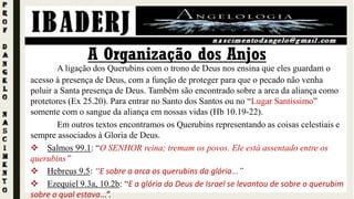 A ligação dos Querubins com o trono de Deus nos ensina que eles guardam o
acesso à presença de Deus, com a função de proteger para que o pecado não venha
poluir a Santa presença de Deus. Também são encontrado sobre a arca da aliança como
protetores (Ex 25.20). Para entrar no Santo dos Santos ou no “Lugar Santíssimo”
somente com o sangue da aliança em nossas vidas (Hb 10.19-22).
Em outros textos encontramos os Querubins representando as coisas celestiais e
sempre associados à Gloria de Deus.
 Salmos 99.1: “O SENHOR reina; tremam os povos. Ele está assentado entre os
querubins”
 Hebreus 9.5: “E sobre a arca os querubins da glória...”
 Ezequiel 9.3a, 10.2b: “E a glória do Deus de Israel se levantou de sobre o querubim
sobre o qual estava...”.
A Organização dos Anjos
 