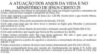 A ATUAÇÃO DOS ANJOS DA VIDA E NO
MINISTÉRIO DE JESUS CRISTO.25
1.A Bíblia destaca com ênfase as atividades dos anjos em relação à pessoa e ministério de
Cristo, a fim de fazer cumprir o propósito de Deus, Pai.
2.Um anjo anuncia o nascimento de Jesus (Lc 1.26-38). Exorta José a que receba Maria,
sua mulher (Mt l. 18-25);
3.Anjos louvam a Deus pelo nascimento de Jesus(Lc 2.8-15);
4.Um anjo avisa José que ele deve levar o menino ao Egito pois Herodes o procurará
para matá-lo (Lc 2.13);
5.Anjos servem a Jesus depois da provação e tentação causada pelo Diabo (Mt 4.11);
6.Um anjo conforta-o por aquiío que havia de lhe acontecer (Lc 22,43);
7.Anjos seriam enviados pelo Pai caso Jesus quisesse. Ele não o quis para que se
cumprissem as Escrituras acerca dEle, (Mt 26.53,54);
8.Um anjo removeu a pedra do sepulcro e anunciou a ressurreição de Jesus, às mulheres
(Mt 28. l -10);
9.Anjos anunciam o retorno de Jesus num futuro determinado pelo Pai (At 1.10,11);
10.Anjos acompanharão Jesus por ocasião do Arrebatamento da Igreja (I Ts 4.16); um
número incontável de anjos ministra louvores e adoração à pessoa de Cristo no Céu, (Ap
5.11,12).
 