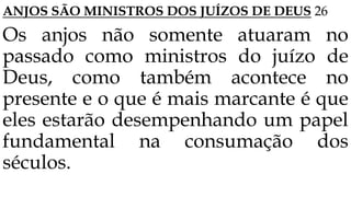 ANJOS SÃO MINISTROS DOS JUÍZOS DE DEUS 26
Os anjos não somente atuaram no
passado como ministros do juízo de
Deus, como também acontece no
presente e o que é mais marcante é que
eles estarão desempenhando um papel
fundamental na consumação dos
séculos.
 