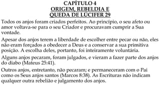 CAPÍTULO 4
ORIGEM, REBELDIA E
QUEDA DE LÚCIFER 29
Todos os anjos foram criados perfeitos. Ao princípio, o seu afeto ou
amor voltava-se para o seu Criador e procuravam cumprir a Sua
vontade.
Apesar dos anjos terem a liberdade de escolher entre pecar ou não, eles
não eram forçados a obedecer a Deus e a conservar a sua primitiva
posição. A escolha deles, portanto, foi inteiramente voluntária.
Alguns anjos pecaram, foram julgados, e vieram a fazer parte dos anjos
do diabo (Mateus 25:41).
Outros anjos, entretanto, não pecaram; e permaneceram com o Pai
como os Seus anjos santos (Marcos 8:38). As Escrituras não indicam
qualquer outra rebelião e julgamento dos anjos.
 