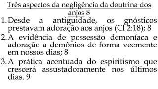 Três aspectos da negligência da doutrina dos
anjos 8
1.Desde a antiguidade, os gnósticos
prestavam adoração aos anjos (Cl 2:18); 8
2.A evidência de possessão demoníaca e
adoração a demônios de forma veemente
em nossos dias; 8
3.A prática acentuada do espiritismo que
crescerá assustadoramente nos últimos
dias. 9
 