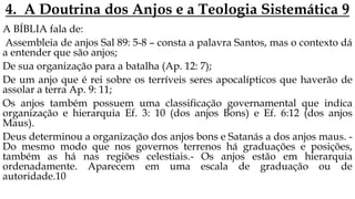 4. A Doutrina dos Anjos e a Teologia Sistemática 9
A BÍBLIA fala de:
Assembleia de anjos Sal 89: 5-8 – consta a palavra Santos, mas o contexto dá
a entender que são anjos;
De sua organização para a batalha (Ap. 12: 7);
De um anjo que é rei sobre os terríveis seres apocalípticos que haverão de
assolar a terra Ap. 9: 11;
Os anjos também possuem uma classificação governamental que indica
organização e hierarquia Ef. 3: 10 (dos anjos Bons) e Ef. 6:12 (dos anjos
Maus).
Deus determinou a organização dos anjos bons e Satanás a dos anjos maus. -
Do mesmo modo que nos governos terrenos há graduações e posições,
também as há nas regiões celestiais.- Os anjos estão em hierarquia
ordenadamente. Aparecem em uma escala de graduação ou de
autoridade.10
 