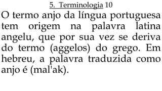 5. Terminologia 10
O termo anjo da língua portuguesa
tem origem na palavra latina
angelu, que por sua vez se deriva
do termo (aggelos) do grego. Em
hebreu, a palavra traduzida como
anjo é (mal'ak).
 