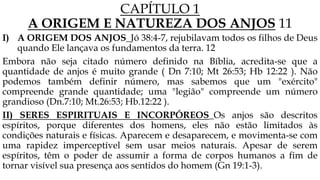 CAPÍTULO 1
A ORIGEM E NATUREZA DOS ANJOS 11
I) A ORIGEM DOS ANJOS_Jó 38:4-7, rejubilavam todos os filhos de Deus
quando Ele lançava os fundamentos da terra. 12
Embora não seja citado número definido na Bíblia, acredita-se que a
quantidade de anjos é muito grande ( Dn 7:10; Mt 26:53; Hb 12:22 ). Não
podemos também definir número, mas sabemos que um "exército"
compreende grande quantidade; uma "legião" compreende um número
grandioso (Dn.7:10; Mt.26:53; Hb.12:22 ).
II) SERES ESPIRITUAIS E INCORPÓREOS_Os anjos são descritos
espíritos, porque diferentes dos homens, eles não estão limitados às
condições naturais e físicas. Aparecem e desaparecem, e movimenta-se com
uma rapidez imperceptível sem usar meios naturais. Apesar de serem
espíritos, têm o poder de assumir a forma de corpos humanos a fim de
tornar visível sua presença aos sentidos do homem (Gn 19:1-3).
 