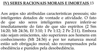 IV) SERES RACIONAIS MORAIS E IMORTAIS 13
Aos anjos são atribuídas características pessoais; são
inteligentes dotados de vontade e atividade. O fato
de que são seres inteligentes parece inferir-se
imediatamente do fato de que são espíritos (2 Sm
14:20; Mt 24:36, Ef 3:10; 1 Pe 1:12; 2 Pe 2:11). Embora
não sejam oniscientes, são superiores aos homens em
conhecimento (Mt 24:36) e por ter natureza moral
estão sob obrigação moral; são recompensados pela
obediência e punidos pela desobediência.
 