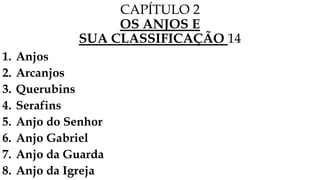 CAPÍTULO 2
OS ANJOS E
SUA CLASSIFICAÇÃO 14
1. Anjos
2. Arcanjos
3. Querubins
4. Serafins
5. Anjo do Senhor
6. Anjo Gabriel
7. Anjo da Guarda
8. Anjo da Igreja
 
