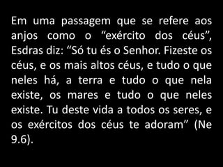 Em uma passagem que se refere aos
anjos como o “exército dos céus”,
Esdras diz: “Só tu és o Senhor. Fizeste os
céus, e os mais altos céus, e tudo o que
neles há, a terra e tudo o que nela
existe, os mares e tudo o que neles
existe. Tu deste vida a todos os seres, e
os exércitos dos céus te adoram” (Ne
9.6).
 