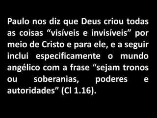 Paulo nos diz que Deus criou todas
as coisas “visíveis e invisíveis” por
meio de Cristo e para ele, e a seguir
inclui especificamente o mundo
angélico com a frase “sejam tronos
ou soberanias, poderes e
autoridades” (Cl 1.16).
 