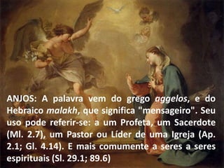 ANJOS: A palavra vem do grego aggelos, e do
Hebraico malakh, que significa "mensageiro". Seu
uso pode referir-se: a um Profeta, um Sacerdote
(Ml. 2.7), um Pastor ou Líder de uma Igreja (Ap.
2.1; Gl. 4.14). E mais comumente a seres a seres
espirituais (Sl. 29.1; 89.6)
 