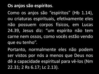 Os anjos são espíritos.
Como os anjos são “espíritos” (Hb 1.14),
ou criaturas espirituais, efetivamente eles
não possuem corpos físicos, em Lucas
24.39, Jesus diz: “um espírito não tem
carne nem ossos, como vocês estão vendo
que eu tenho”.
Portanto, normalmente eles não podem
ser vistos por nós a menos que Deus nos
dê a capacidade espiritual para vê-los (Nm
22.31; 2 Rs 6.17; Lc 2.13).
 