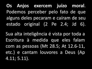 Os Anjos exercem juízo moral.
Podemos perceber pelo fato de que
alguns deles pecaram e caíram de seu
estado original (2 Pe 2.4; Jd 6).
Sua alta inteligência é vista por toda a
Escritura à medida que eles falam
com as pessoas (Mt 28.5; At 12.6-11,
etc.) e cantam louvores a Deus (Ap
4.11; 5.11).
 