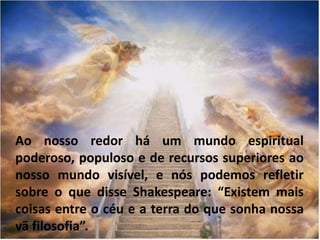 Ao nosso redor há um mundo espiritual
poderoso, populoso e de recursos superiores ao
nosso mundo visível, e nós podemos refletir
sobre o que disse Shakespeare: “Existem mais
coisas entre o céu e a terra do que sonha nossa
vã filosofia”.
 