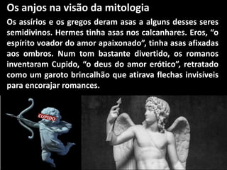 Os anjos na visão da mitologia
Os assírios e os gregos deram asas a alguns desses seres
semidivinos. Hermes tinha asas nos calcanhares. Eros, “o
espírito voador do amor apaixonado”, tinha asas afixadas
aos ombros. Num tom bastante divertido, os romanos
inventaram Cupido, “o deus do amor erótico”, retratado
como um garoto brincalhão que atirava flechas invisíveis
para encorajar romances.
 