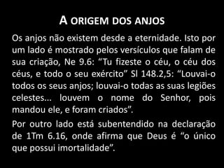 A ORIGEM DOS ANJOS
Os anjos não existem desde a eternidade. Isto por
um lado é mostrado pelos versículos que falam de
sua criação, Ne 9.6: “Tu fizeste o céu, o céu dos
céus, e todo o seu exército” Sl 148.2,5: “Louvai-o
todos os seus anjos; louvai-o todas as suas legiões
celestes... louvem o nome do Senhor, pois
mandou ele, e foram criados”.
Por outro lado está subentendido na declaração
de 1Tm 6.16, onde afirma que Deus é “o único
que possui imortalidade”.
 