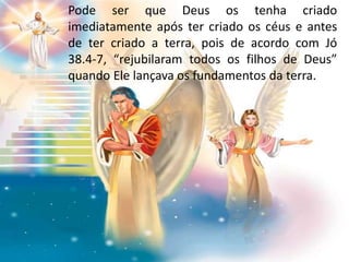 Pode ser que Deus os tenha criado
imediatamente após ter criado os céus e antes
de ter criado a terra, pois de acordo com Jó
38.4-7, “rejubilaram todos os filhos de Deus”
quando Ele lançava os fundamentos da terra.
 
