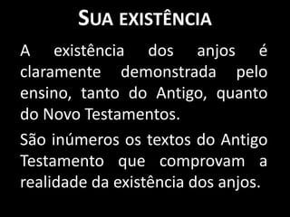 SUA EXISTÊNCIA
A existência dos anjos é
claramente demonstrada pelo
ensino, tanto do Antigo, quanto
do Novo Testamentos.
São inúmeros os textos do Antigo
Testamento que comprovam a
realidade da existência dos anjos.
 