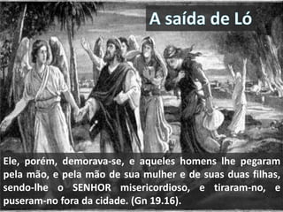 Ele, porém, demorava-se, e aqueles homens lhe pegaram
pela mão, e pela mão de sua mulher e de suas duas filhas,
sendo-lhe o SENHOR misericordioso, e tiraram-no, e
puseram-no fora da cidade. (Gn 19.16).
 