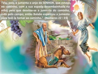 "Viu, pois, a jumenta o anjo do SENHOR, que estava
no caminho, com a sua espada desembainhada na
mão; pelo que desviou-se a jumenta do caminho,
indo pelo campo; então Balaão espancou a jumenta
para fazê-la tornar ao caminho." (Números 22 : 23)
 