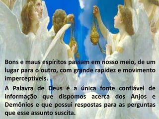 Bons e maus espíritos passam em nosso meio, de um
lugar para o outro, com grande rapidez e movimento
imperceptíveis.
A Palavra de Deus é a única fonte confiável de
informação que dispomos acerca dos Anjos e
Demônios e que possui respostas para as perguntas
que esse assunto suscita.
 