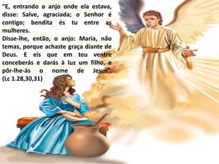 “E, entrando o anjo onde ela estava,
disse: Salve, agraciada; o Senhor é
contigo; bendita és tu entre as
mulheres.
Disse-lhe, então, o anjo: Maria, não
temas, porque achaste graça diante de
Deus. E eis que em teu ventre
conceberás e darás à luz um filho, e
pôr-lhe-ás o nome de Jesus”.
(Lc 1.28,30,31)
 