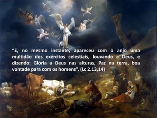 “E, no mesmo instante, apareceu com o anjo uma
multidão dos exércitos celestiais, louvando a Deus, e
dizendo: Glória a Deus nas alturas, Paz na terra, boa
vontade para com os homens”. (Lc 2.13,14)
 