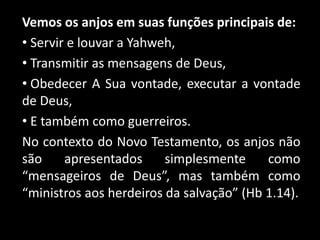 Vemos os anjos em suas funções principais de:
• Servir e louvar a Yahweh,
• Transmitir as mensagens de Deus,
• Obedecer A Sua vontade, executar a vontade
de Deus,
• E também como guerreiros.
No contexto do Novo Testamento, os anjos não
são apresentados simplesmente como
“mensageiros de Deus”, mas também como
“ministros aos herdeiros da salvação” (Hb 1.14).
 