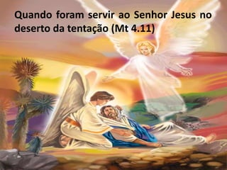 Quando foram servir ao Senhor Jesus no
deserto da tentação (Mt 4.11)
 