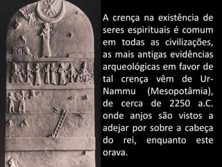 A crença na existência de
seres espirituais é comum
em todas as civilizações,
as mais antigas evidências
arqueológicas em favor de
tal crença vêm de Ur-
Nammu (Mesopotâmia),
de cerca de 2250 a.C.
onde anjos são vistos a
adejar por sobre a cabeça
do rei, enquanto este
orava.
 