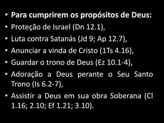 • Para cumprirem os propósitos de Deus:
• Proteção de Israel (Dn 12.1),
• Luta contra Satanás (Jd 9; Ap 12.7),
• Anunciar a vinda de Cristo (1Ts 4.16),
• Guardar o trono de Deus (Ez 10.1-4),
• Adoração a Deus perante o Seu Santo
Trono (Is 6.2-7),
• Assistir a Deus em sua obra Soberana (Cl
1.16; 2.10; Ef 1.21; 3.10).
 