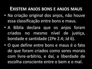 EXISTEM ANJOS BONS E ANJOS MAUS
• Na criação original dos anjos, não houve
essa classificação entre bons e maus.
• A Bíblia declara que os anjos foram
criados no mesmo nível de justiça,
bondade e santidade (2Pe 2.4; Jd 6).
• O que define entre bons e maus é o fato
de que foram criados como seres morais
com livre-arbítrio, e daí, a liberdade de
escolha consciente entre o bem e o mal.
 