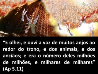 “E olhei, e ouvi a voz de muitos anjos ao
redor do trono, e dos animais, e dos
anciãos; e era o número deles milhões
de milhões, e milhares de milhares”
(Ap 5.11)
 