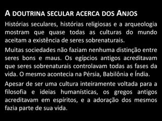 A DOUTRINA SECULAR ACERCA DOS ANJOS
Histórias seculares, histórias religiosas e a arqueologia
mostram que quase todas as culturas do mundo
aceitam a existência de seres sobrenaturais.
Muitas sociedades não faziam nenhuma distinção entre
seres bons e maus. Os egípcios antigos acreditavam
que seres sobrenaturais controlavam todas as fases da
vida. O mesmo acontecia na Pérsia, Babilônia e Índia.
Apesar de ser uma cultura inteiramente voltada para a
filosofia e ideias humanísticas, os gregos antigos
acreditavam em espíritos, e a adoração dos mesmos
fazia parte de sua vida.
 