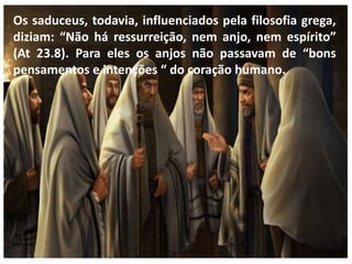 Os saduceus, todavia, influenciados pela filosofia grega,
diziam: “Não há ressurreição, nem anjo, nem espírito”
(At 23.8). Para eles os anjos não passavam de “bons
pensamentos e intenções “ do coração humano.
 