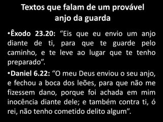 Textos que falam de um provável
anjo da guarda
•Êxodo 23.20: “Eis que eu envio um anjo
diante de ti, para que te guarde pelo
caminho, e te leve ao lugar que te tenho
preparado”.
•Daniel 6.22: “O meu Deus enviou o seu anjo,
e fechou a boca dos leões, para que não me
fizessem dano, porque foi achada em mim
inocência diante dele; e também contra ti, ó
rei, não tenho cometido delito algum”.
 