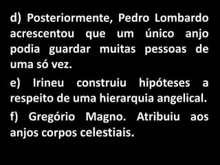 d) Posteriormente, Pedro Lombardo
acrescentou que um único anjo
podia guardar muitas pessoas de
uma só vez.
e) Irineu construiu hipóteses a
respeito de uma hierarquia angelical.
f) Gregório Magno. Atribuiu aos
anjos corpos celestiais.
 