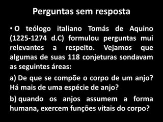 Perguntas sem resposta
• O teólogo italiano Tomás de Aquino
(1225-1274 d.C) formulou perguntas mui
relevantes a respeito. Vejamos que
algumas de suas 118 conjeturas sondavam
as seguintes áreas:
a) De que se compõe o corpo de um anjo?
Há mais de uma espécie de anjo?
b) quando os anjos assumem a forma
humana, exercem funções vitais do corpo?
 