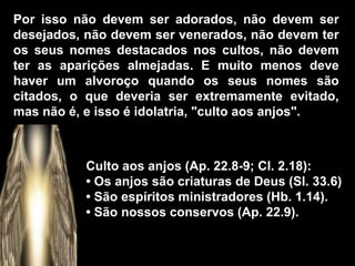 Culto aos anjos (Ap. 22.8-9; Cl. 2.18):
• Os anjos são criaturas de Deus (Sl. 33.6)
• São espíritos ministradores (Hb. 1.14).
• São nossos conservos (Ap. 22.9).
Por isso não devem ser adorados, não devem ser
desejados, não devem ser venerados, não devem ter
os seus nomes destacados nos cultos, não devem
ter as aparições almejadas. E muito menos deve
haver um alvoroço quando os seus nomes são
citados, o que deveria ser extremamente evitado,
mas não é, e isso é idolatria, "culto aos anjos".
 