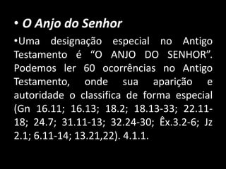 • O Anjo do Senhor
•Uma designação especial no Antigo
Testamento é “O ANJO DO SENHOR”.
Podemos ler 60 ocorrências no Antigo
Testamento, onde sua aparição e
autoridade o classifica de forma especial
(Gn 16.11; 16.13; 18.2; 18.13-33; 22.11-
18; 24.7; 31.11-13; 32.24-30; Êx.3.2-6; Jz
2.1; 6.11-14; 13.21,22). 4.1.1.
 