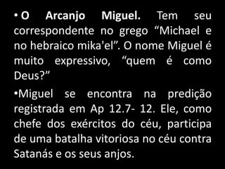 • O Arcanjo Miguel. Tem seu
correspondente no grego “Michael e
no hebraico mika'el”. O nome Miguel é
muito expressivo, “quem é como
Deus?”
•Miguel se encontra na predição
registrada em Ap 12.7- 12. Ele, como
chefe dos exércitos do céu, participa
de uma batalha vitoriosa no céu contra
Satanás e os seus anjos.
 