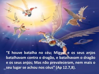 “E houve batalha no céu; Miguel e os seus anjos
batalhavam contra o dragão, e batalhavam o dragão
e os seus anjos; Mas não prevaleceram, nem mais o
seu lugar se achou nos céus” (Ap 12.7,8).
 