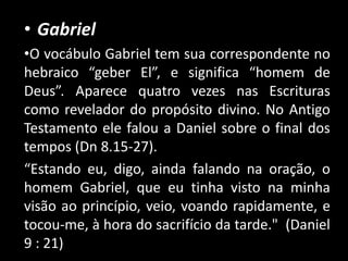 • Gabriel
•O vocábulo Gabriel tem sua correspondente no
hebraico “geber El”, e significa “homem de
Deus”. Aparece quatro vezes nas Escrituras
como revelador do propósito divino. No Antigo
Testamento ele falou a Daniel sobre o final dos
tempos (Dn 8.15-27).
“Estando eu, digo, ainda falando na oração, o
homem Gabriel, que eu tinha visto na minha
visão ao princípio, veio, voando rapidamente, e
tocou-me, à hora do sacrifício da tarde." (Daniel
9 : 21)
 