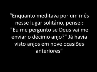 “Enquanto meditava por um mês
nesse lugar solitário, pensei:
"Eu me pergunto se Deus vai me
enviar o décimo anjo?" Já havia
visto anjos em nove ocasiões
anteriores”
 
