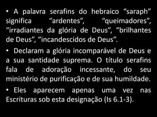 • A palavra serafins do hebraico “saraph”
significa “ardentes”, “queimadores”,
“irradiantes da glória de Deus”, “brilhantes
de Deus”, “incandescidos de Deus”.
• Declaram a glória incomparável de Deus e
a sua santidade suprema. O título serafins
fala de adoração incessante, do seu
ministério de purificação e de sua humildade.
• Eles aparecem apenas uma vez nas
Escrituras sob esta designação (Is 6.1-3).
 
