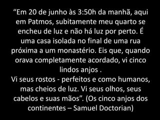 “Em 20 de junho às 3:50h da manhã, aqui
em Patmos, subitamente meu quarto se
encheu de luz e não há luz por perto. É
uma casa isolada no final de uma rua
próxima a um monastério. Eis que, quando
orava completamente acordado, vi cinco
lindos anjos .
Vi seus rostos - perfeitos e como humanos,
mas cheios de luz. Vi seus olhos, seus
cabelos e suas mãos”. (Os cinco anjos dos
continentes – Samuel Doctorian)
 