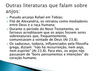  Pseudo arcanjo Rafael em Tobias;
 Filó de Alexandria, os retratou como mediadores
entre Deus e a raça humana;
 Durante o período do Novo Testamento, os
fariseus acreditavam que os anjos fossem seres
sobrenaturais que, frequentemente,
comunicavam a vontade de Deus (At 23.8).
 Os saduceus, todavia, influenciados pela filosofia
grega, diziam: "não há ressurreição, nem anjo,
nem espírito" (At 23.8). Para eles, os anjos não
passavam de "bons pensamentos e intenções" do
coração humano.
 