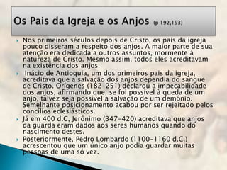 Nos primeiros séculos depois de Cristo, os pais da igreja
pouco disseram a respeito dos anjos. A maior parte de sua
atenção era dedicada a outros assuntos, mormente à
natureza de Cristo. Mesmo assim, todos eles acreditavam
na existência dos anjos.
 Inácio de Antioquia, um dos primeiros pais da igreja,
acreditava que a salvação dos anjos dependia do sangue
de Cristo. Orígenes (182-251) declarou a impecabilidade
dos anjos, afirmando que, se foi possível à queda de um
anjo, talvez seja possível a salvação de um demônio.
Semelhante posicionamento acabou por ser rejeitado pelos
concílios eclesiásticos.
 Já em 400 d.C, Jerônimo (347-420) acreditava que anjos
da guarda eram dados aos seres humanos quando do
nascimento destes.
 Posteriormente, Pedro Lombardo (1100-1160 d.C.)
acrescentou que um único anjo podia guardar muitas
pessoas de uma só vez.
 