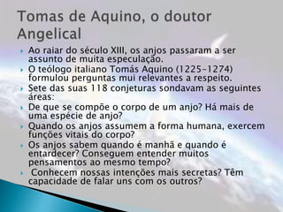  Ao raiar do século XIII, os anjos passaram a ser
assunto de muita especulação.
 O teólogo italiano Tomás Aquino (1225-1274)
formulou perguntas mui relevantes a respeito.
 Sete das suas 118 conjeturas sondavam as seguintes
áreas:
 De que se compõe o corpo de um anjo? Há mais de
uma espécie de anjo?
 Quando os anjos assumem a forma humana, exercem
funções vitais do corpo?
 Os anjos sabem quando é manhã e quando é
entardecer? Conseguem entender muitos
pensamentos ao mesmo tempo?
 Conhecem nossas intenções mais secretas? Têm
capacidade de falar uns com os outros?
 