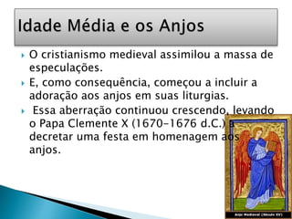  O cristianismo medieval assimilou a massa de
especulações.
 E, como consequência, começou a incluir a
adoração aos anjos em suas liturgias.
 Essa aberração continuou crescendo, levando
o Papa Clemente X (1670-1676 d.C.) a
decretar uma festa em homenagem aos
anjos.
 