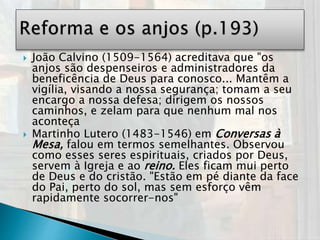  João Calvino (1509-1564) acreditava que "os
anjos são despenseiros e administradores da
beneficência de Deus para conosco... Mantêm a
vigília, visando a nossa segurança; tomam a seu
encargo a nossa defesa; dirigem os nossos
caminhos, e zelam para que nenhum mal nos
aconteça
 Martinho Lutero (1483-1546) em Conversas à
Mesa, falou em termos semelhantes. Observou
como esses seres espirituais, criados por Deus,
servem à Igreja e ao reino. Eles ficam mui perto
de Deus e do cristão. "Estão em pé diante da face
do Pai, perto do sol, mas sem esforço vêm
rapidamente socorrer-nos"
 