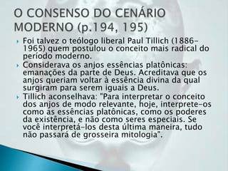 Foi talvez o teólogo liberal Paul Tillich (1886-
1965) quem postulou o conceito mais radical do
período moderno.
 Considerava os anjos essências platônicas:
emanações da parte de Deus. Acreditava que os
anjos queriam voltar à essência divina da qual
surgiram para serem iguais a Deus.
 Tillich aconselhava: "Para interpretar o conceito
dos anjos de modo relevante, hoje, interprete-os
como as essências platônicas, como os poderes
da existência, e não como seres especiais. Se
você interpretá-los desta última maneira, tudo
não passará de grosseira mitologia".
 